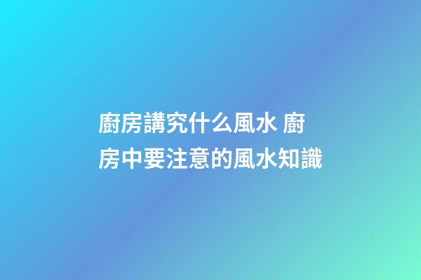 廚房講究什么風水 廚房中要注意的風水知識